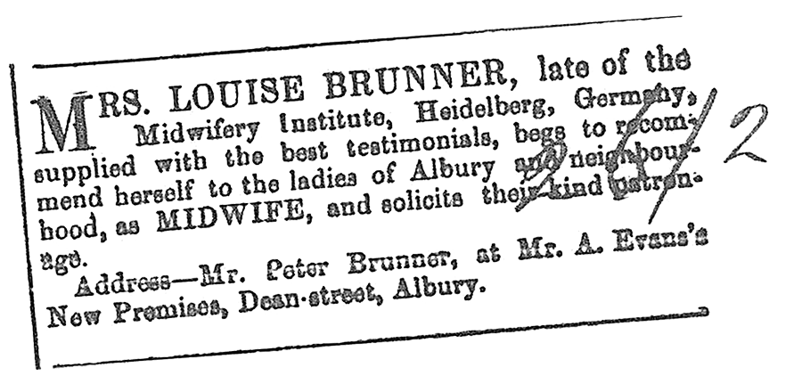 MRS. LOUISE BRUNNER, late of Midwifery Institute, Heidelberg, Germany, supplied with the best testimonials, begs to recommend herself to the ladies of Albury and neighbourhood, as MIDWIFE, and solicits their kind patronage.-Address: Mr. Peter Brunner, Dean Street, Albury